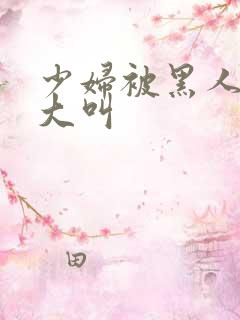 少妇被黑人日的大叫