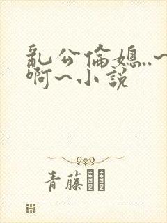 乱公伦媳..~啊~小说