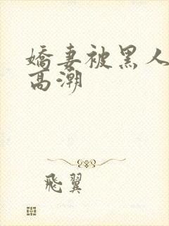 娇妻被黑人粗大高潮