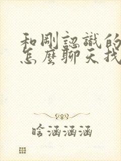 和刚认识的女生怎么聊天找话题