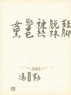 女警被脱鞋露出黑色丝袜脚