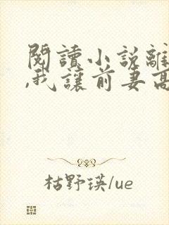 阅读小说离婚后,我让前妻高攀不起