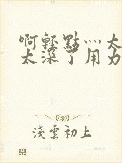 啊轻点灬太粗嗯太深了用力