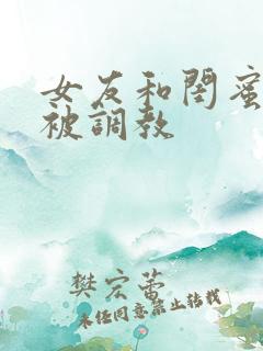 女友和闺蜜一起被调教