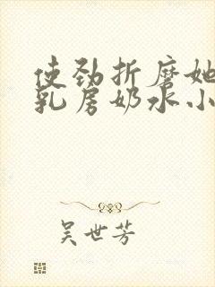 使劲折磨她肥硕乳房奶水小说