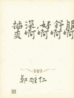 插深,好舒服好爽啊啊啊啊啊嗯,嗯嗯嗯