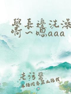 学长边洗澡边我啊～嗯aaa