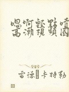 嗯啊轻点喷水了高潮视频国产