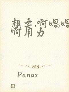 想要,啊嗯嗯嗯啊用力