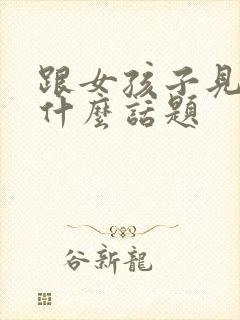 跟女孩子见面聊什么话题