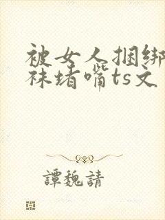 被女人捆绑用丝袜堵嘴ts文章