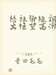 丝袜御组调教中出绝望高潮