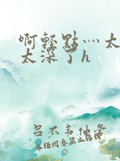 啊轻点灬太粗嗯太深了h