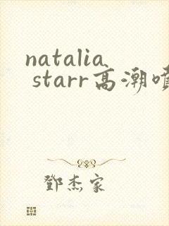 natalia starr高潮喷水