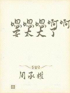 嗯嗯嗯啊啊啊不要太大了