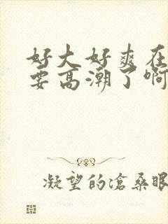 好大好爽在快点要高潮了啊啊啊