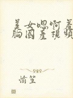 美女嗯啊羞羞大胸国产视频