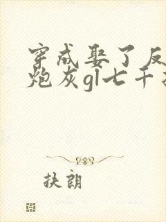 穿成娶了反派的炮灰gl七千折戏全文免费阅读