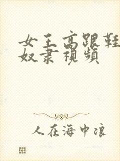 女王高跟鞋调教奴隶视频