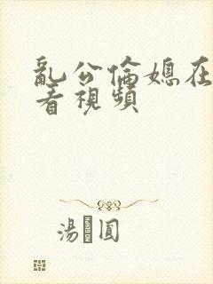 乱公伦媳在线观看视频