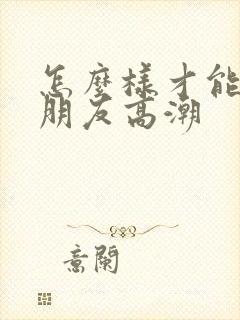 怎么样才能让女朋友高潮