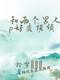 和两个男人玩3p好爽视频