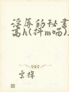 淫辱的秘书调教高h(抖m喵)_淫辱