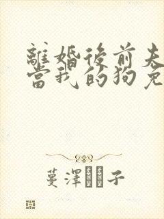 离婚后前夫非要当我的狗免费阅读全文