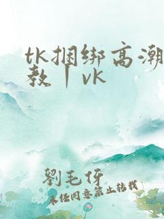 tk捆绑高潮调教丨vk