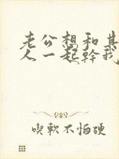 老公想和其他男人一起干我