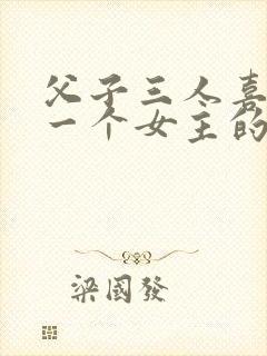 父子三人喜欢同一个女主的小说