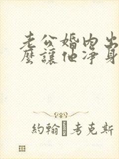 老公婚内出轨怎么让他净身出户