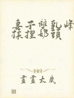 妻子双乳峰摸晃揉捏奶头