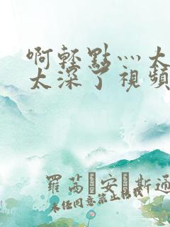 啊轻点灬太粗嗯太深了视频