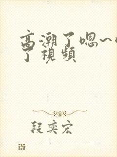 高潮了嗯~喷水了视频