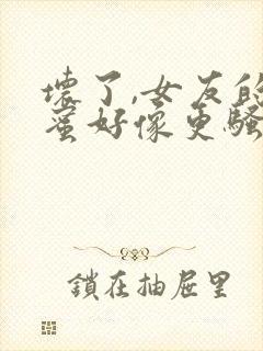 坏了,女友的闺蜜好像更骚