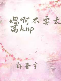 嗯啊不要太大了高hnp