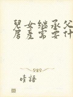 儿女继承父母的房产需要什么手续