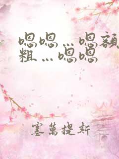 嗯嗯…嗯额…好粗…嗯嗯