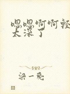 嗯嗯啊啊轻点儿太深了