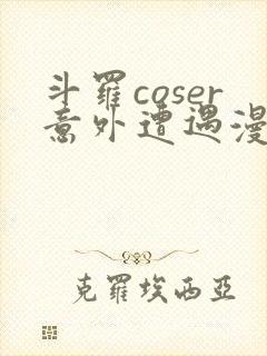 斗罗coser意外遭遇漫画免费阅读