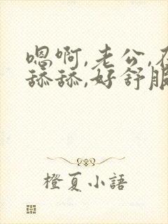 嗯啊,老公,在舔舔,好舒服,还要