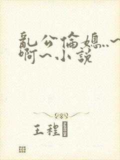 乱公伦媳..~啊~小说