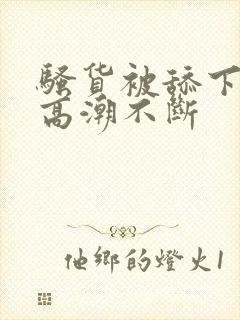 骚货被舔下身到高潮不断