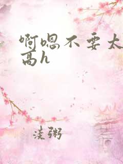 啊嗯不要太大了高h