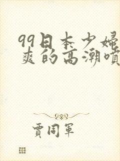 99日本少妇被爽的高潮喷水