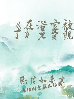 《在浴室被做爽了》免费观看