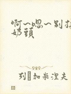 啊~嗯~别揉我奶头