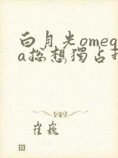 白月光omega总想独占我小说