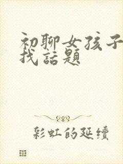 初聊女孩子怎么找话题